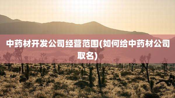 中药材开发公司经营范围(如何给中药材公司取名)
