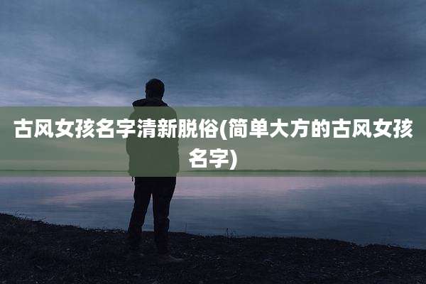 古风女孩名字清新脱俗(简单大方的古风女孩名字)