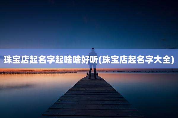 珠宝店起名字起啥啥好听(珠宝店起名字大全)