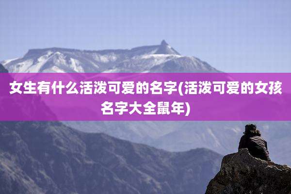 女生有什么活泼可爱的名字(活泼可爱的女孩名字大全鼠年)