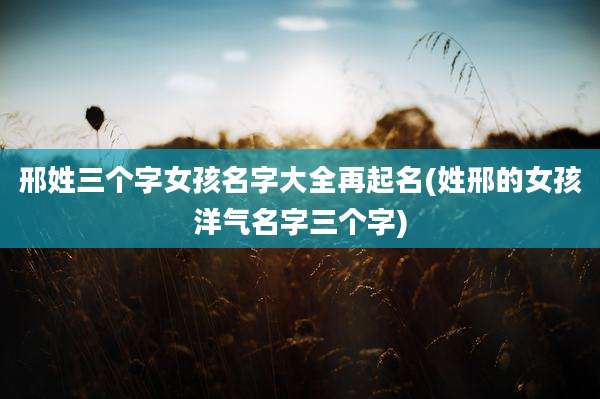 邢姓三个字女孩名字大全再起名(姓邢的女孩洋气名字三个字)