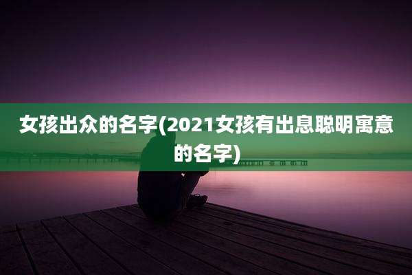 女孩出众的名字(2021女孩有出息聪明寓意的名字)