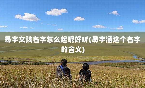 易宇女孩名字怎么起呢好听(易宇涵这个名字的含义)