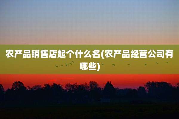 农产品销售店起个什么名(农产品经营公司有哪些)