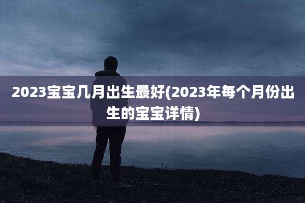 2023宝宝几月出生最好(2023年每个月份出生的宝宝详情)