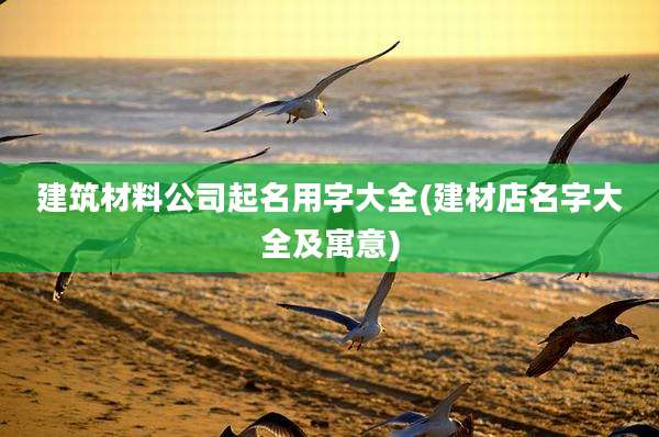 建筑材料公司起名用字大全(建材店名字大全及寓意)