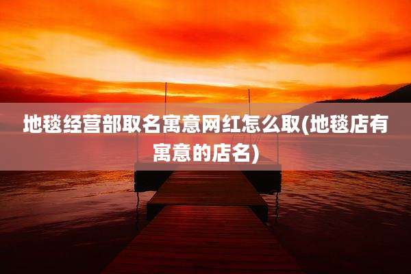 地毯经营部取名寓意网红怎么取(地毯店有寓意的店名)