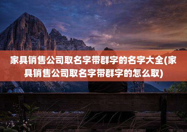 家具销售公司取名字带群字的名字大全(家具销售公司取名字带群字的怎么取)