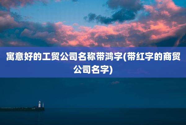 寓意好的工贸公司名称带鸿字(带红字的商贸公司名字)