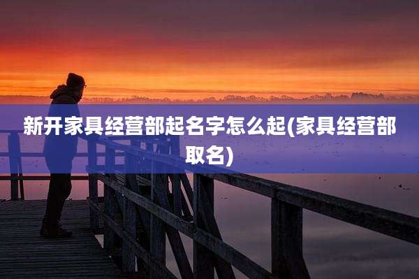 新开家具经营部起名字怎么起(家具经营部取名)