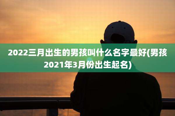 2022三月出生的男孩叫什么名字最好(男孩2021年3月份出生起名)