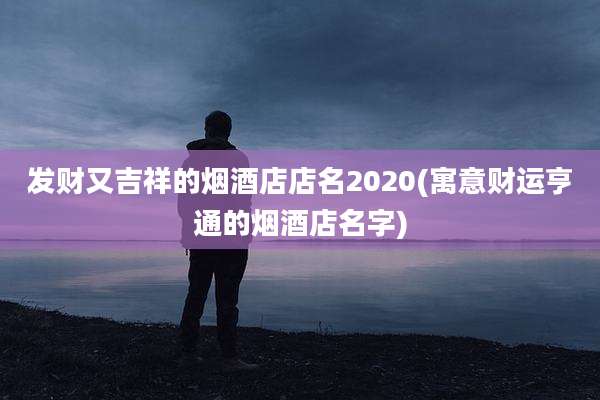 发财又吉祥的烟酒店店名2020(寓意财运亨通的烟酒店名字)