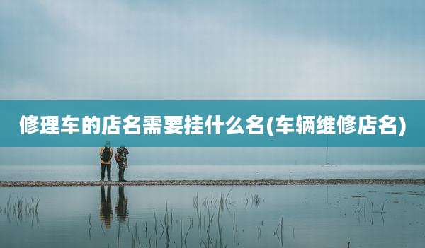 修理车的店名需要挂什么名(车辆维修店名)