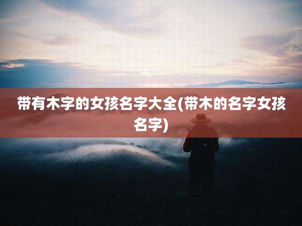 带有木字的女孩名字大全(带木的名字女孩名字)