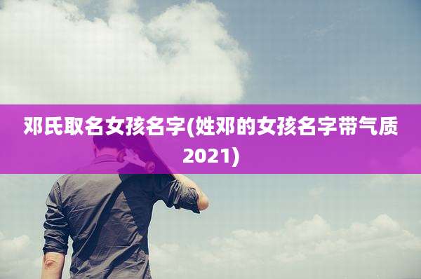 邓氏取名女孩名字(姓邓的女孩名字带气质2021)