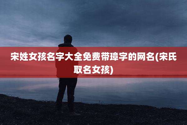 宋姓女孩名字大全免费带璋字的网名(宋氏取名女孩)