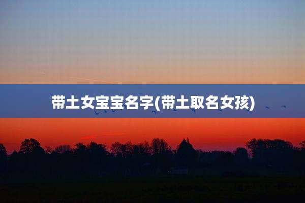 带土女宝宝名字(带土取名女孩)