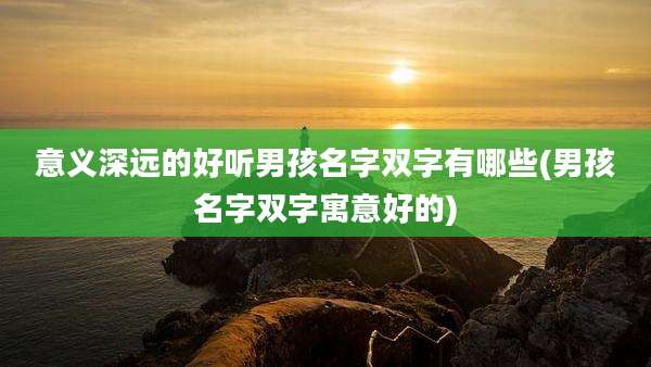 意义深远的好听男孩名字双字有哪些(男孩名字双字寓意好的)