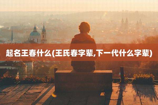 起名王春什么(王氏春字辈,下一代什么字辈)