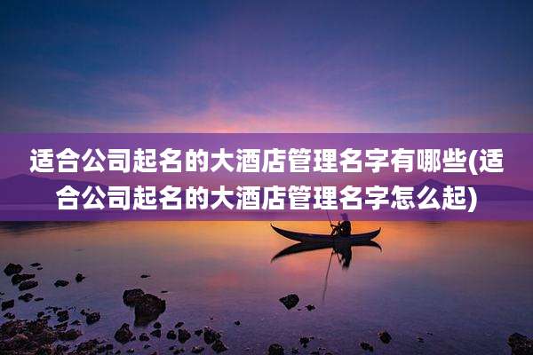 适合公司起名的大酒店管理名字有哪些(适合公司起名的大酒店管理名字怎么起)