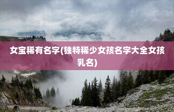 女宝稀有名字(独特稀少女孩名字大全女孩乳名)