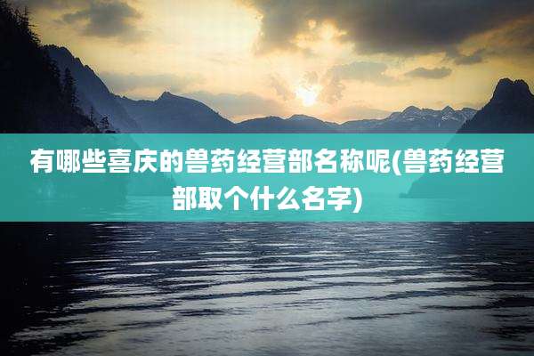 有哪些喜庆的兽药经营部名称呢(兽药经营部取个什么名字)