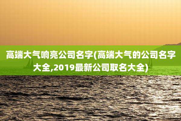 高端大气响亮公司名字(高端大气的公司名字大全,2019最新公司取名大全)