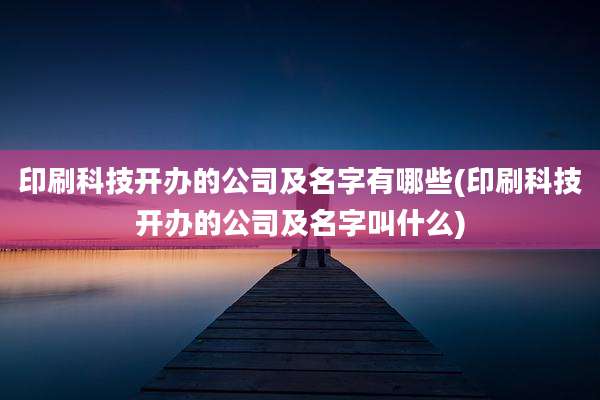 印刷科技开办的公司及名字有哪些(印刷科技开办的公司及名字叫什么)