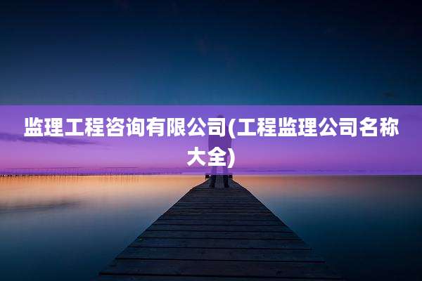 监理工程咨询有限公司(工程监理公司名称大全)