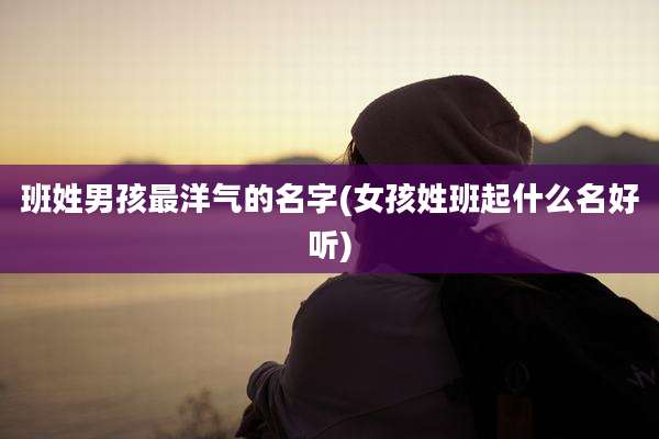 班姓男孩最洋气的名字(女孩姓班起什么名好听)