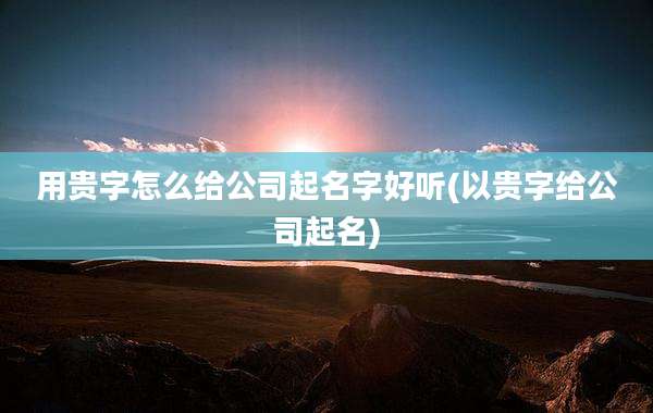 用贵字怎么给公司起名字好听(以贵字给公司起名)