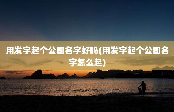 用发字起个公司名字好吗(用发字起个公司名字怎么起)