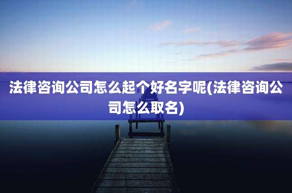 法律咨询公司怎么起个好名字呢(法律咨询公司怎么取名)