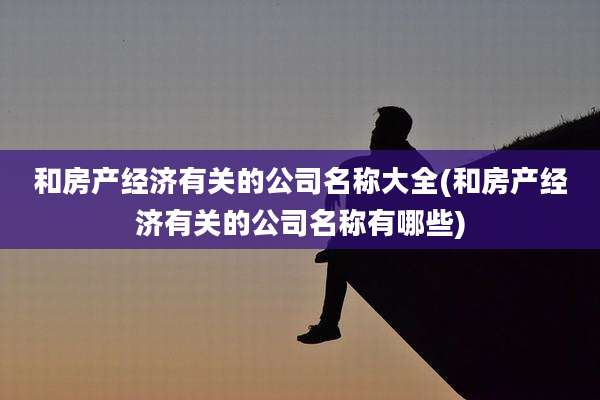 和房产经济有关的公司名称大全(和房产经济有关的公司名称有哪些)