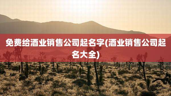 免费给酒业销售公司起名字(酒业销售公司起名大全)