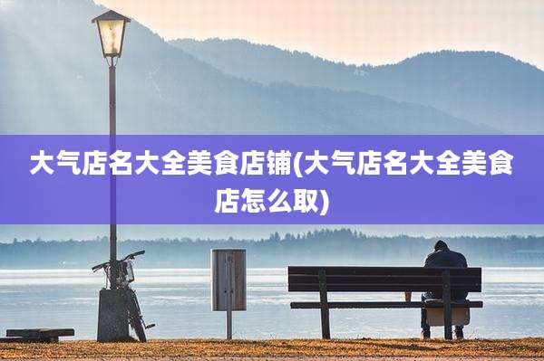 大气店名大全美食店铺(大气店名大全美食店怎么取)