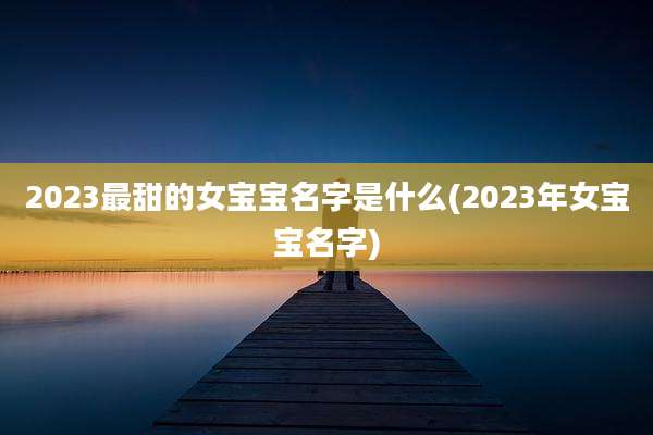 2023最甜的女宝宝名字是什么(2023年女宝宝名字)