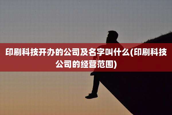 印刷科技开办的公司及名字叫什么(印刷科技公司的经营范围)