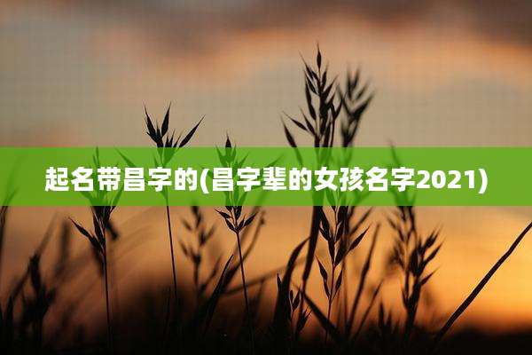 起名带昌字的(昌字辈的女孩名字2021)