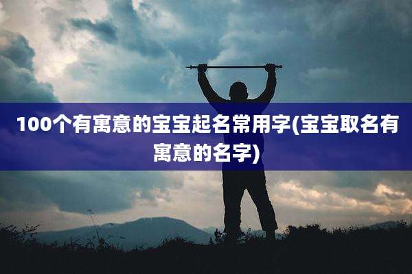100个有寓意的宝宝起名常用字(宝宝取名有寓意的名字)