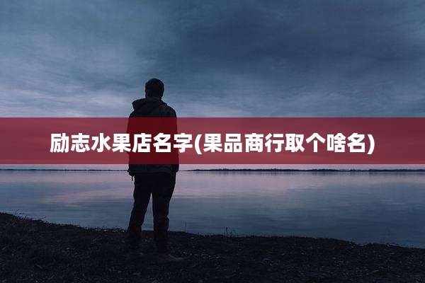 励志水果店名字(果品商行取个啥名)