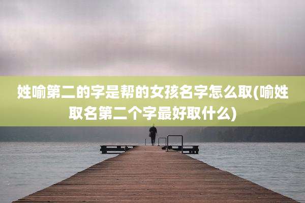 姓喻第二的字是帮的女孩名字怎么取(喻姓取名第二个字最好取什么)