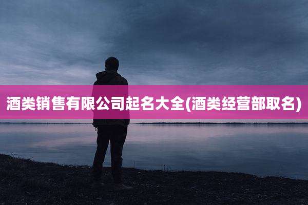 酒类销售有限公司起名大全(酒类经营部取名)