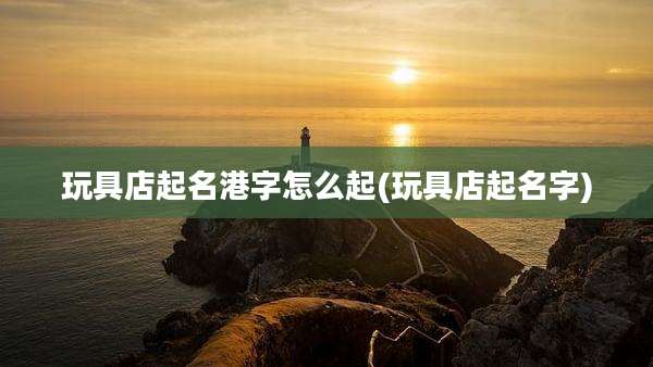 玩具店起名港字怎么起(玩具店起名字)