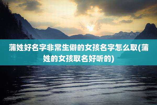 蒲姓好名字非常生僻的女孩名字怎么取(蒲姓的女孩取名好听的)