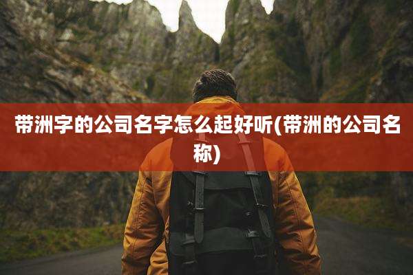 带洲字的公司名字怎么起好听(带洲的公司名称)