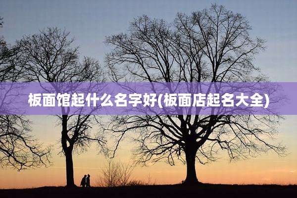 板面馆起什么名字好(板面店起名大全)