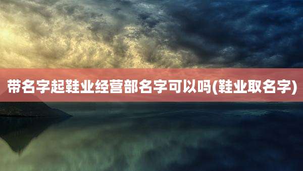 带名字起鞋业经营部名字可以吗(鞋业取名字)