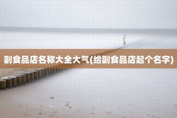 副食品店名称大全大气(给副食品店起个名字)