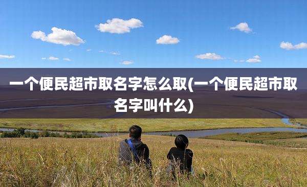 一个便民超市取名字怎么取(一个便民超市取名字叫什么)